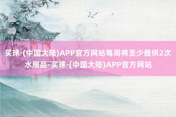 买球·(中国大陆)APP官方网站每周将至少提供2次水居品-买球·(中国大陆)APP官方网站