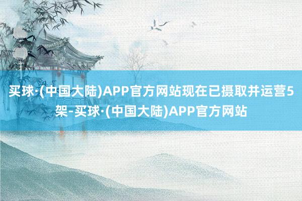 买球·(中国大陆)APP官方网站现在已摄取并运营5架-买球·(中国大陆)APP官方网站