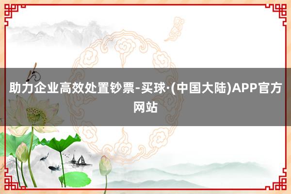 助力企业高效处置钞票-买球·(中国大陆)APP官方网站