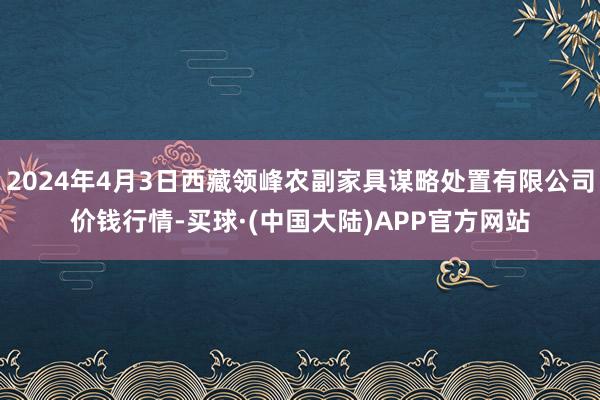 2024年4月3日西藏领峰农副家具谋略处置有限公司价钱行情-买球·(中国大陆)APP官方网站