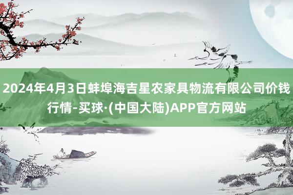 2024年4月3日蚌埠海吉星农家具物流有限公司价钱行情-买球·(中国大陆)APP官方网站