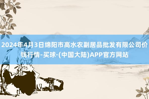 2024年4月3日绵阳市高水农副居品批发有限公司价钱行情-买球·(中国大陆)APP官方网站