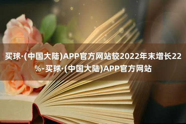 买球·(中国大陆)APP官方网站较2022年末增长22%-买球·(中国大陆)APP官方网站
