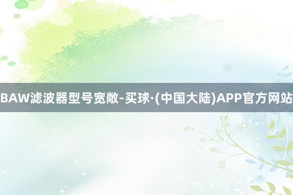 BAW滤波器型号宽敞-买球·(中国大陆)APP官方网站