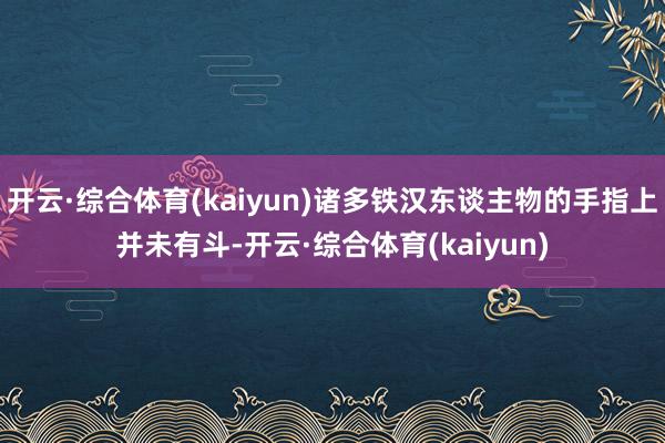 开云·综合体育(kaiyun)诸多铁汉东谈主物的手指上并未有斗-开云·综合体育(kaiyun)