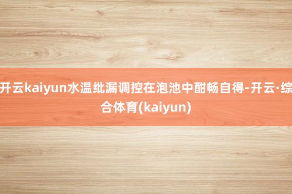 开云kaiyun水温纰漏调控在泡池中酣畅自得-开云·综合体育(kaiyun)