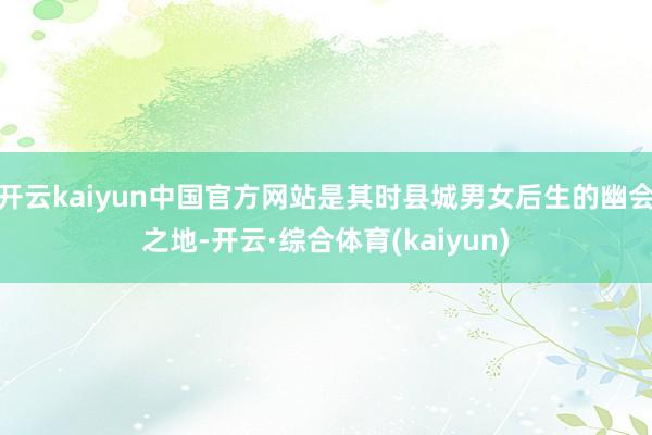 开云kaiyun中国官方网站是其时县城男女后生的幽会之地-开云·综合体育(kaiyun)