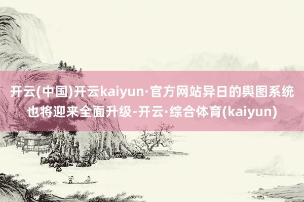 开云(中国)开云kaiyun·官方网站异日的舆图系统也将迎来全面升级-开云·综合体育(kaiyun)