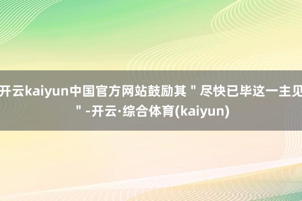 开云kaiyun中国官方网站鼓励其＂尽快已毕这一主见＂-开云·综合体育(kaiyun)