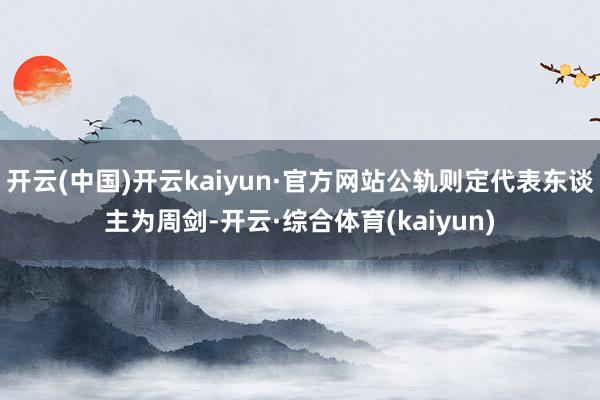 开云(中国)开云kaiyun·官方网站公轨则定代表东谈主为周剑-开云·综合体育(kaiyun)