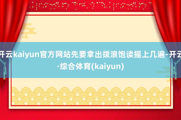 开云kaiyun官方网站先要拿出拨浪饱读摇上几遍-开云·综合体育(kaiyun)
