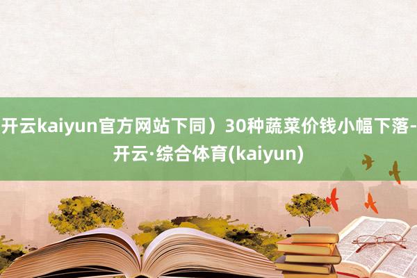 开云kaiyun官方网站下同）30种蔬菜价钱小幅下落-开云·综合体育(kaiyun)