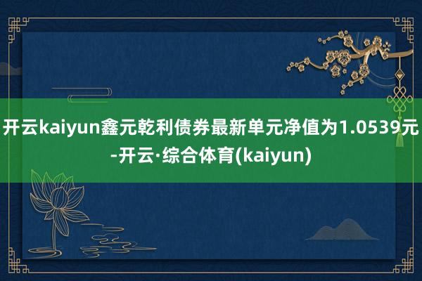 开云kaiyun鑫元乾利债券最新单元净值为1.0539元-开云·综合体育(kaiyun)