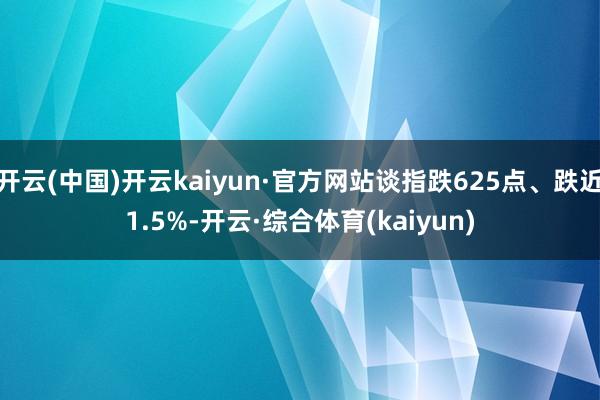 开云(中国)开云kaiyun·官方网站谈指跌625点、跌近1.5%-开云·综合体育(kaiyun)