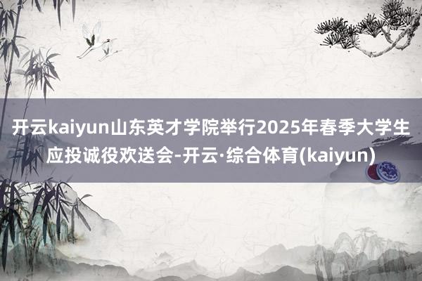 开云kaiyun山东英才学院举行2025年春季大学生应投诚役欢送会-开云·综合体育(kaiyun)