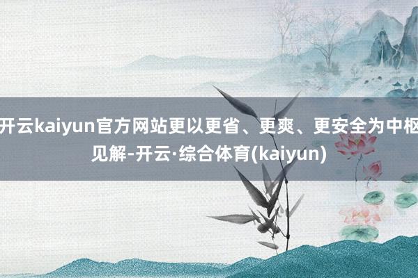 开云kaiyun官方网站更以更省、更爽、更安全为中枢见解-开云·综合体育(kaiyun)
