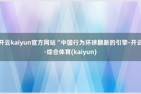 开云kaiyun官方网站“中国行为环球翻新的引擎-开云·综合体育(kaiyun)