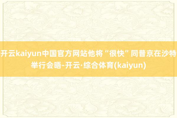 开云kaiyun中国官方网站他将“很快”同普京在沙特举行会晤-开云·综合体育(kaiyun)