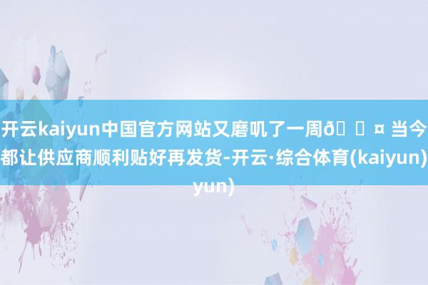 开云kaiyun中国官方网站又磨叽了一周😤 当今都让供应商顺利贴好再发货-开云·综合体育(kaiyun)