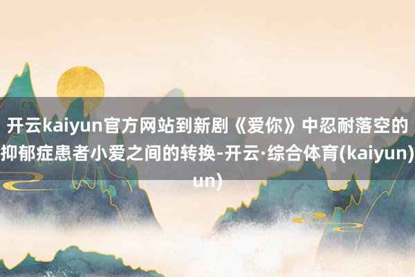 开云kaiyun官方网站到新剧《爱你》中忍耐落空的抑郁症患者小爱之间的转换-开云·综合体育(kaiyun)