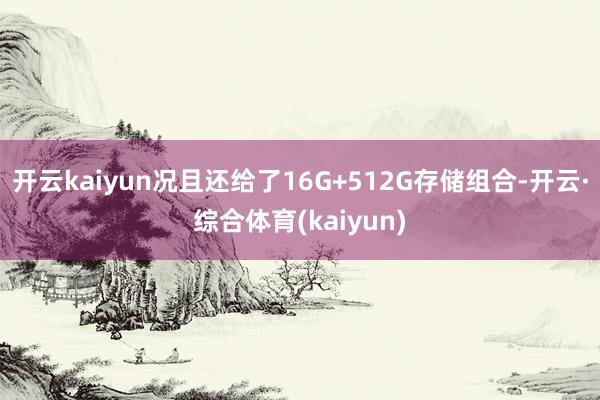 开云kaiyun况且还给了16G+512G存储组合-开云·综合体育(kaiyun)