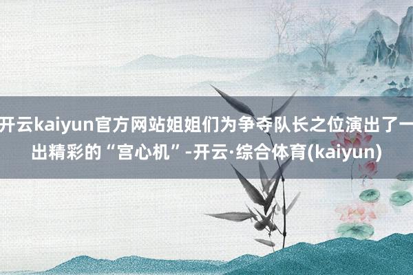 开云kaiyun官方网站姐姐们为争夺队长之位演出了一出精彩的“宫心机”-开云·综合体育(kaiyun)