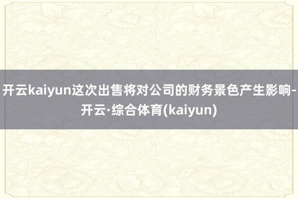 开云kaiyun　　这次出售将对公司的财务景色产生影响-开云·综合体育(kaiyun)