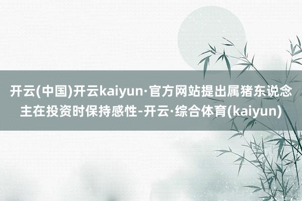 开云(中国)开云kaiyun·官方网站提出属猪东说念主在投资时保持感性-开云·综合体育(kaiyun)