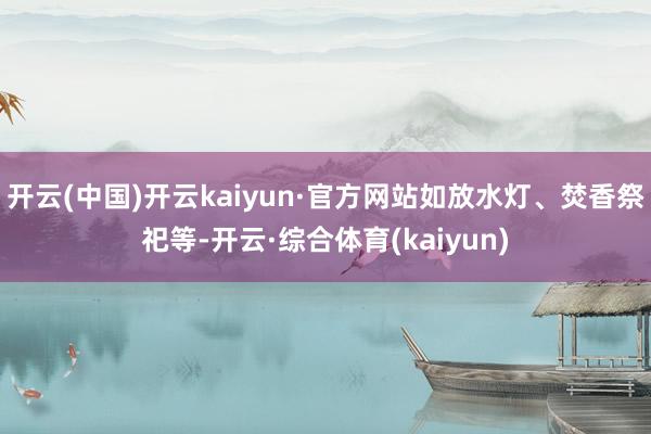 开云(中国)开云kaiyun·官方网站如放水灯、焚香祭祀等-开云·综合体育(kaiyun)