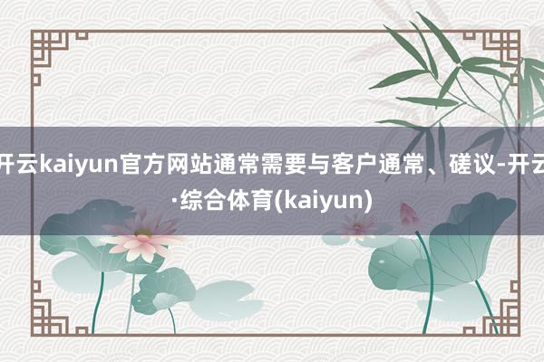 开云kaiyun官方网站通常需要与客户通常、磋议-开云·综合体育(kaiyun)