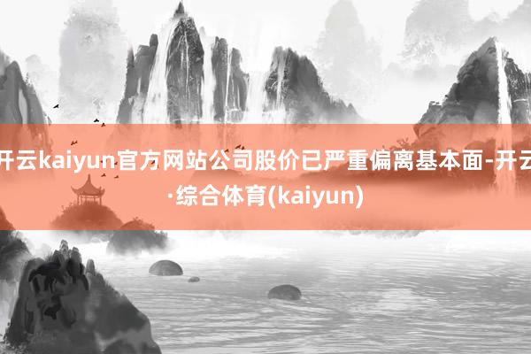 开云kaiyun官方网站公司股价已严重偏离基本面-开云·综合体育(kaiyun)