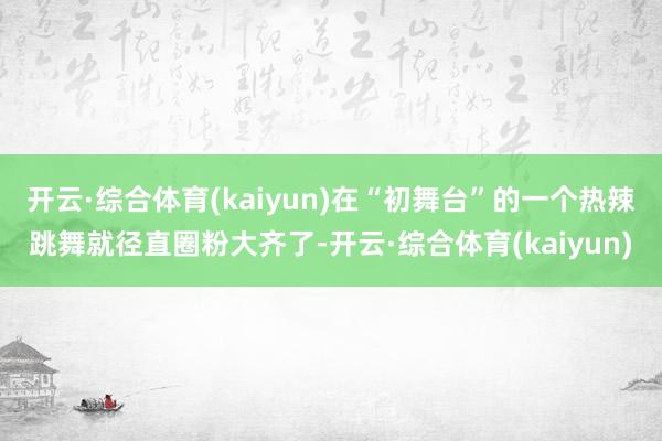 开云·综合体育(kaiyun)在“初舞台”的一个热辣跳舞就径直圈粉大齐了-开云·综合体育(kaiyun)
