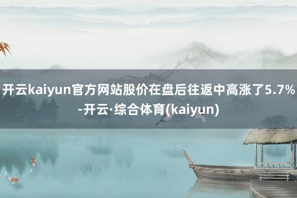 开云kaiyun官方网站股价在盘后往返中高涨了5.7%-开云·综合体育(kaiyun)