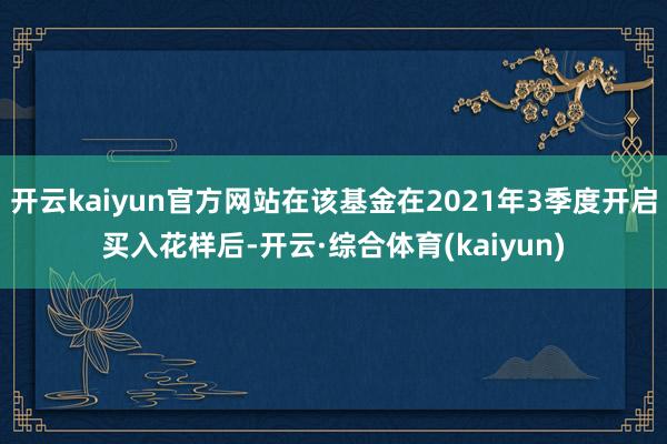 开云kaiyun官方网站在该基金在2021年3季度开启买入花样后-开云·综合体育(kaiyun)