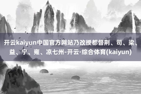 开云kaiyun中国官方网站乃改授都督荆、司、梁、益、宁、雍、凉七州-开云·综合体育(kaiyun)