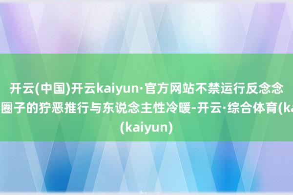 开云(中国)开云kaiyun·官方网站不禁运行反念念起这个圈子的狞恶推行与东说念主性冷暖-开云·综合体育(kaiyun)