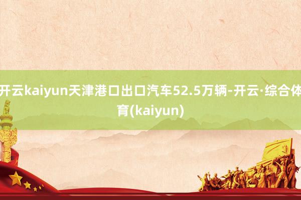 开云kaiyun天津港口出口汽车52.5万辆-开云·综合体育(kaiyun)