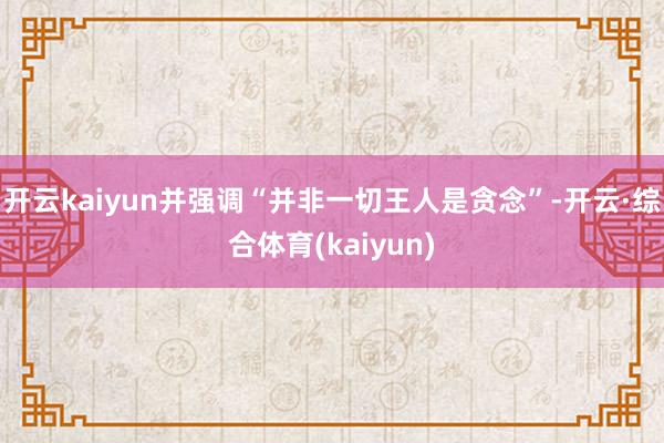 开云kaiyun并强调“并非一切王人是贪念”-开云·综合体育(kaiyun)