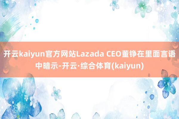 开云kaiyun官方网站Lazada CEO董铮在里面言语中暗示-开云·综合体育(kaiyun)