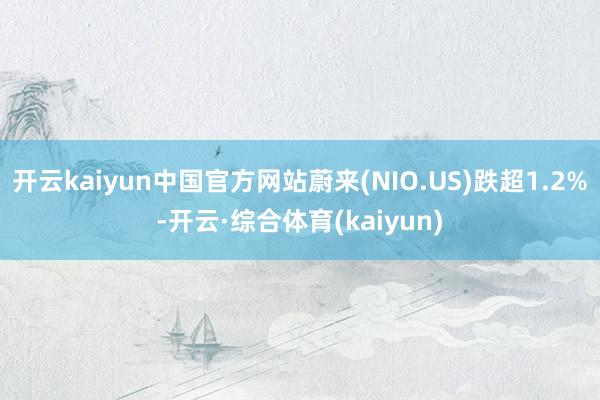 开云kaiyun中国官方网站蔚来(NIO.US)跌超1.2%-开云·综合体育(kaiyun)
