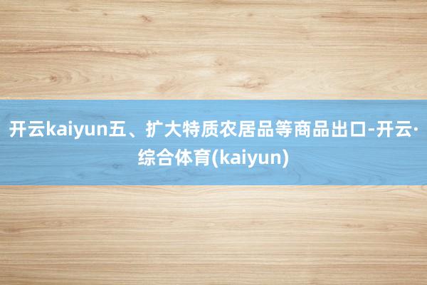 开云kaiyun　　五、扩大特质农居品等商品出口-开云·综合体育(kaiyun)