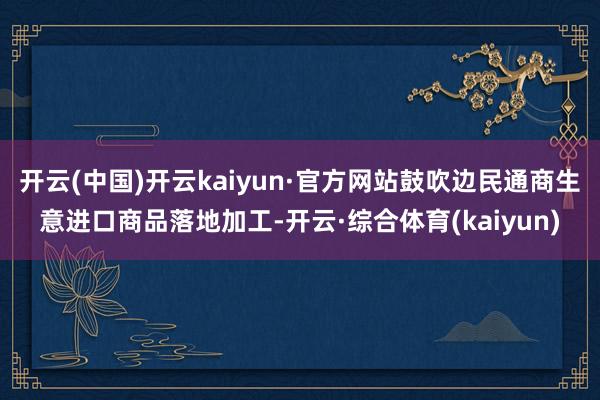 开云(中国)开云kaiyun·官方网站鼓吹边民通商生意进口商品落地加工-开云·综合体育(kaiyun)