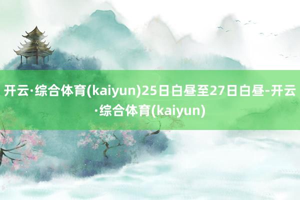 开云·综合体育(kaiyun)25日白昼至27日白昼-开云·综合体育(kaiyun)