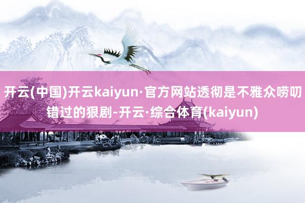 开云(中国)开云kaiyun·官方网站透彻是不雅众唠叨错过的狠剧-开云·综合体育(kaiyun)