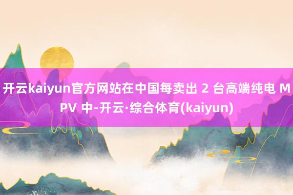 开云kaiyun官方网站在中国每卖出 2 台高端纯电 MPV 中-开云·综合体育(kaiyun)