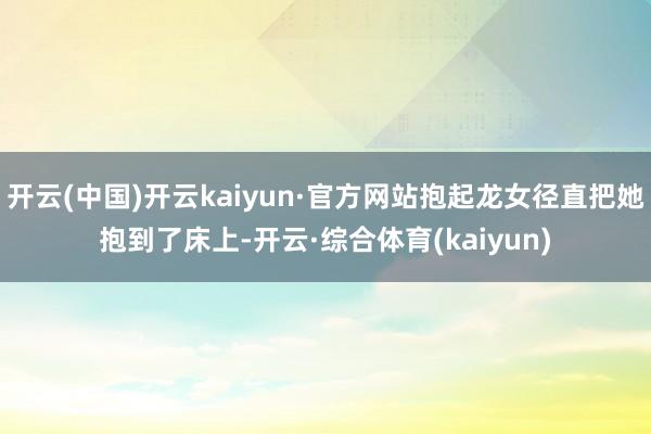 开云(中国)开云kaiyun·官方网站抱起龙女径直把她抱到了床上-开云·综合体育(kaiyun)