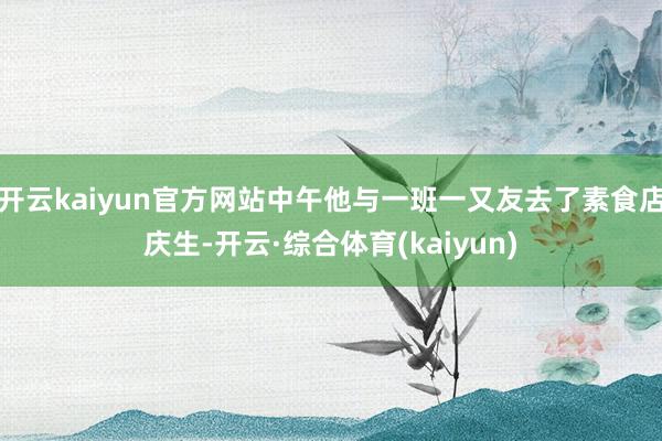 开云kaiyun官方网站中午他与一班一又友去了素食店庆生-开云·综合体育(kaiyun)