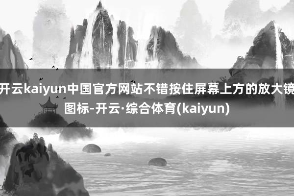 开云kaiyun中国官方网站不错按住屏幕上方的放大镜图标-开云·综合体育(kaiyun)