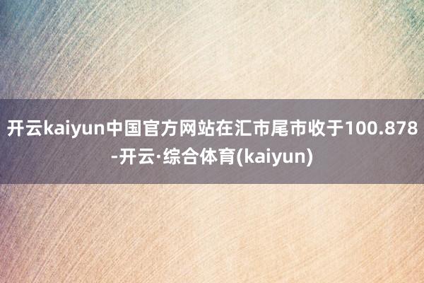 开云kaiyun中国官方网站在汇市尾市收于100.878-开云·综合体育(kaiyun)