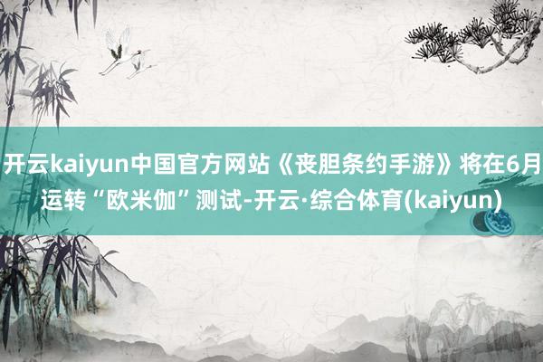开云kaiyun中国官方网站《丧胆条约手游》将在6月运转“欧米伽”测试-开云·综合体育(kaiyun)